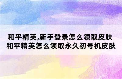 和平精英,新手登录怎么领取皮肤 和平精英怎么领取永久初号机皮肤